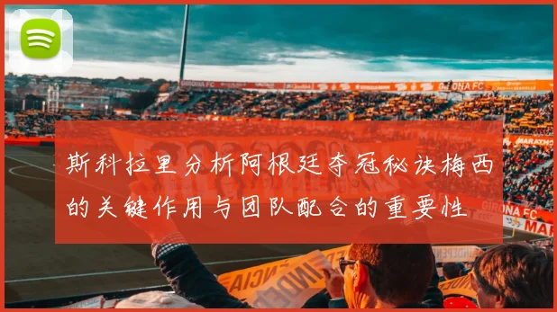 斯科拉里分析阿根廷夺冠秘诀梅西的关键作用与团队配合的重要性