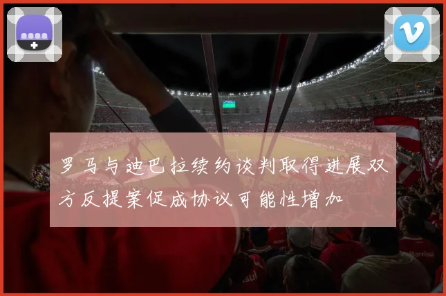 罗马与迪巴拉续约谈判取得进展双方反提案促成协议可能性增加
