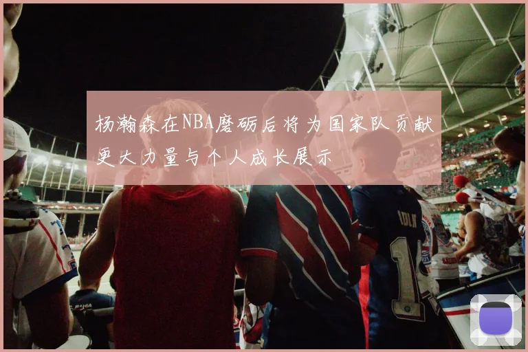 杨瀚森在NBA磨砺后将为国家队贡献更大力量与个人成长展示