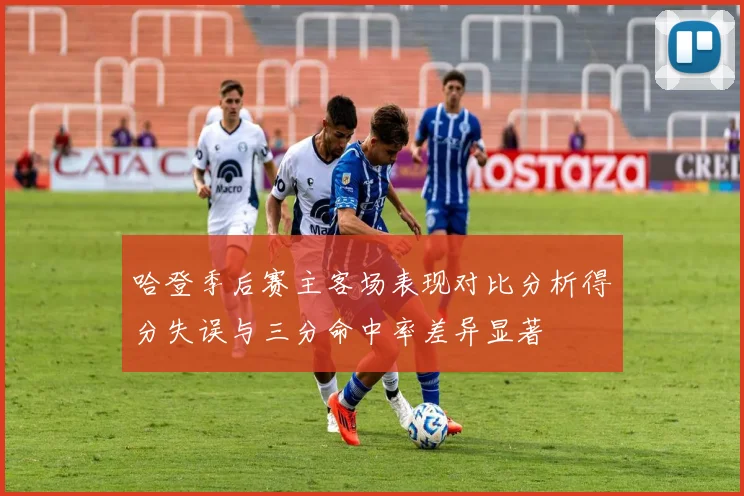 哈登季后赛主客场表现对比分析得分失误与三分命中率差异显著