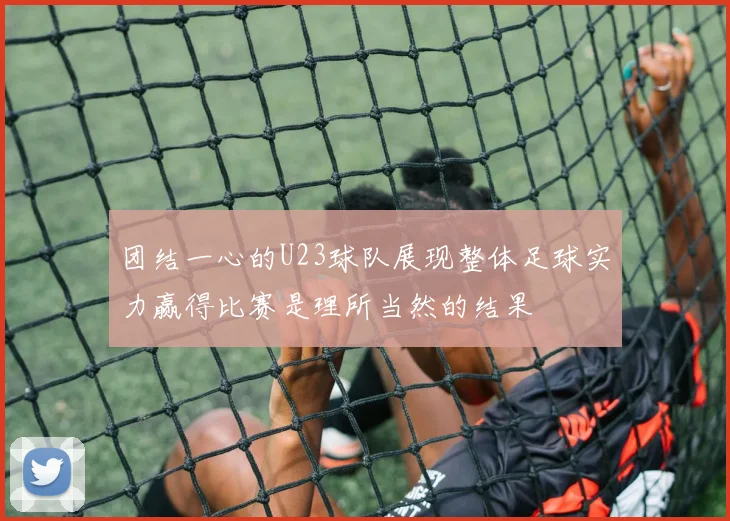 团结一心的U23球队展现整体足球实力赢得比赛是理所当然的结果