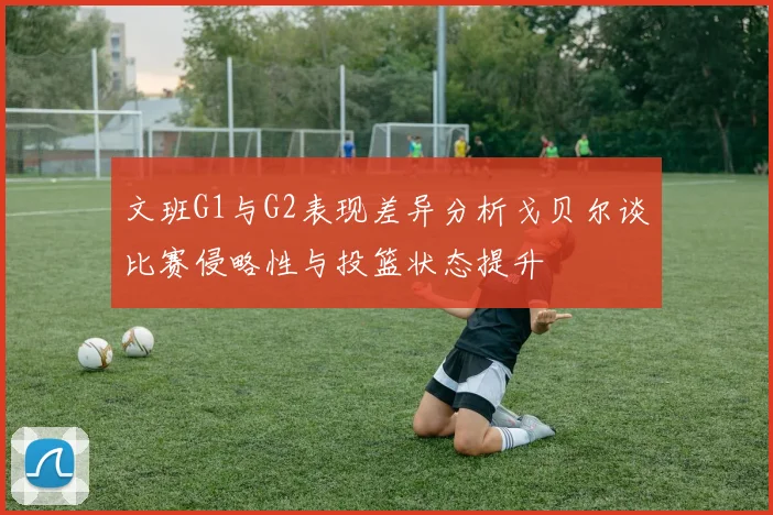 文班G1与G2表现差异分析戈贝尔谈比赛侵略性与投篮状态提升