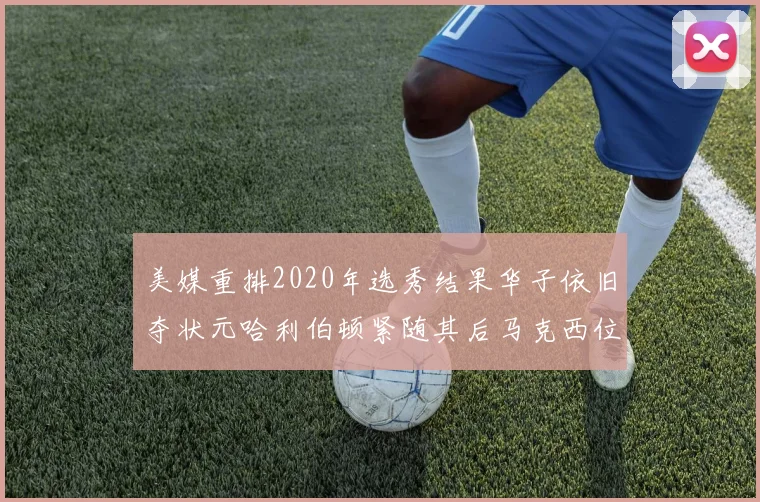 美媒重排2020年选秀结果华子依旧夺状元哈利伯顿紧随其后马克西位列探花