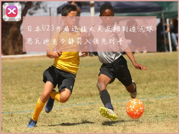 日本U23开局迅猛大关友翔制造点球恩瓦迪克冷静罚入领先对手