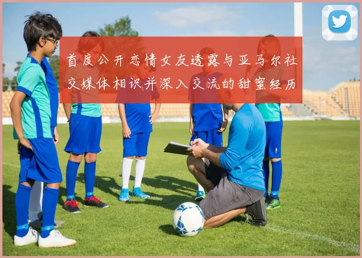 首度公开恋情女友透露与亚马尔社交媒体相识并深入交流的甜蜜经历
