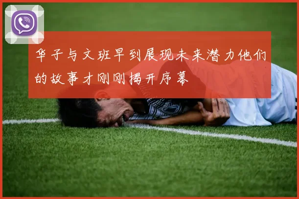 华子与文班早到展现未来潜力他们的故事才刚刚揭开序幕