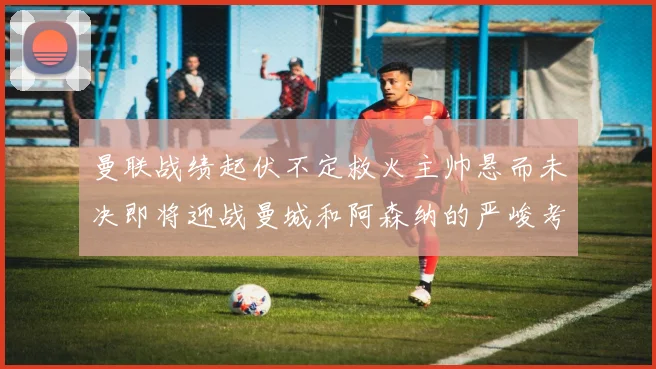 曼联战绩起伏不定救火主帅悬而未决即将迎战曼城和阿森纳的严峻考验