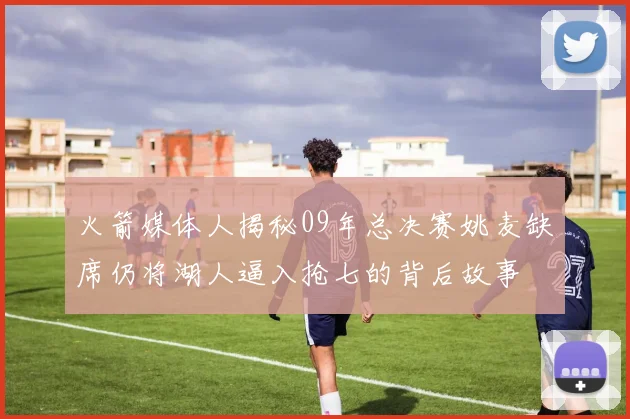 火箭媒体人揭秘09年总决赛姚麦缺席仍将湖人逼入抢七的背后故事