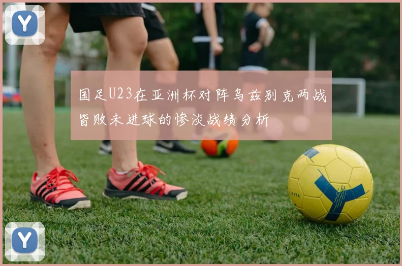 国足U23在亚洲杯对阵乌兹别克两战皆败未进球的惨淡战绩分析